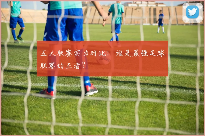 五大联赛实力对比:谁是最强足球联赛的王者?