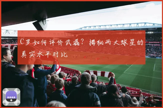 C罗如何评价武磊?揭秘两大球星的真实水平对比