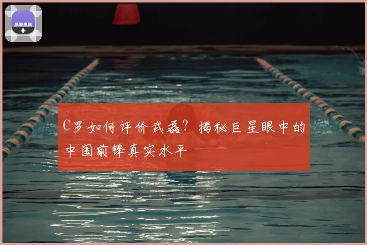 C罗如何评价武磊?揭秘巨星眼中的中国前锋真实水平