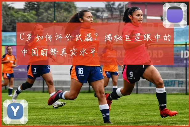 C罗如何评价武磊?揭秘巨星眼中的中国前锋真实水平