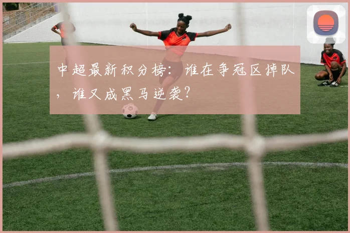 中超最新积分榜:谁在争冠区掉队,谁又成黑马逆袭?