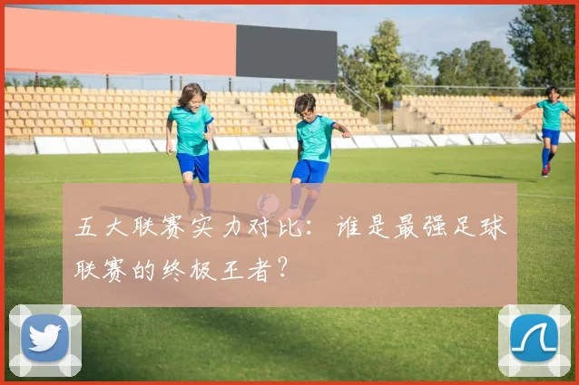 五大联赛实力对比:谁是最强足球联赛的终极王者?