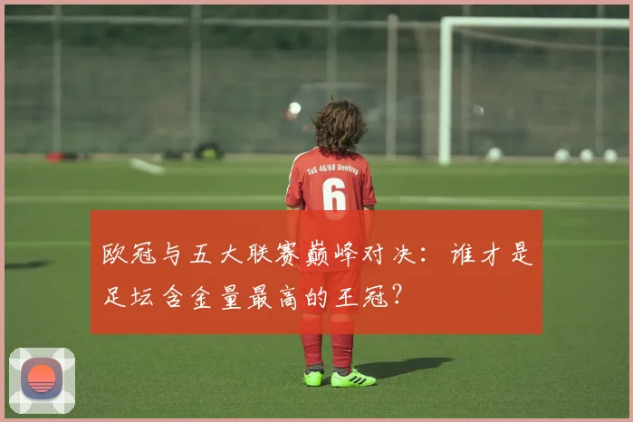 欧冠与五大联赛巅峰对决：谁才是足坛含金量最高的王冠？