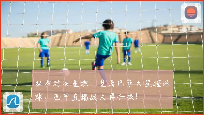 经典对决重燃！皇马巴萨火星撞地球，西甲直播战火再升级！