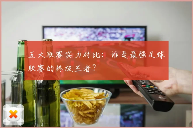 五大联赛实力对比：谁是最强足球联赛的终极王者？