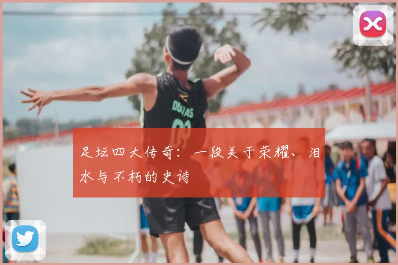 足坛四大传奇：一段关于荣耀、泪水与不朽的史诗