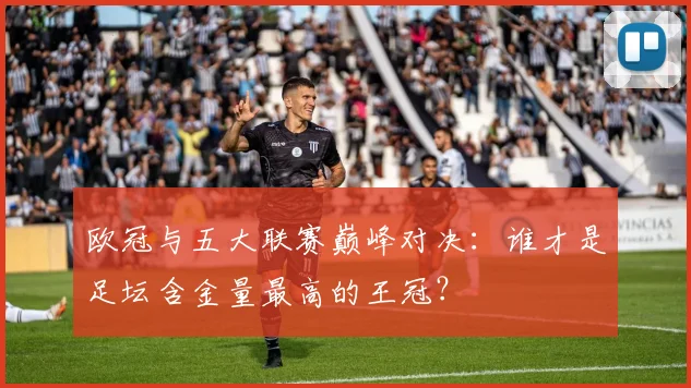 欧冠与五大联赛巅峰对决:谁才是足坛含金量最高的王冠?