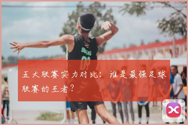 五大联赛实力对比:谁是最强足球联赛的王者?