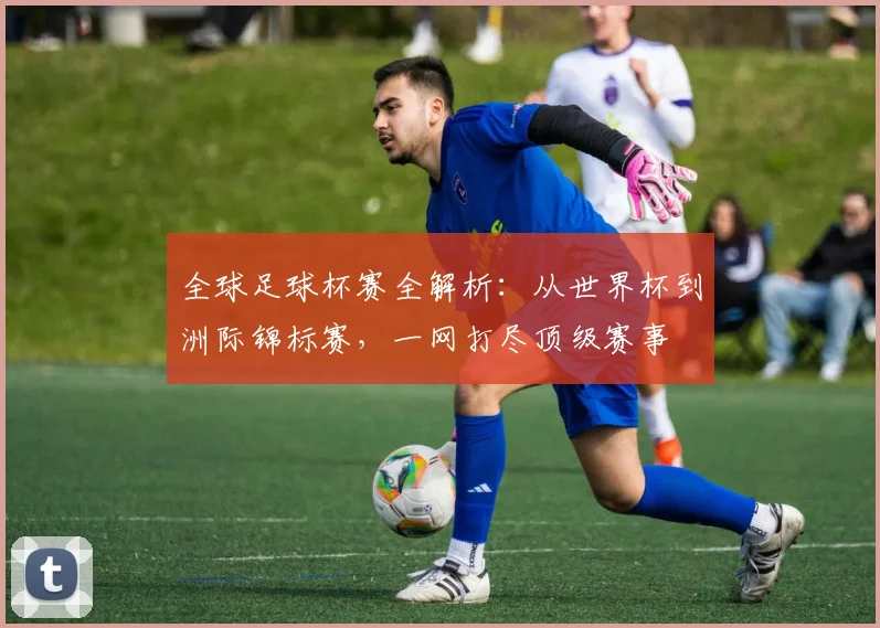 全球足球杯赛全解析:从世界杯到洲际锦标赛,一网打尽顶级赛事
